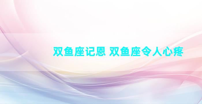 双鱼座记恩 双鱼座令人心疼